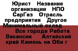 Юрист › Название организации ­ НПО СарГаз › Отрасль предприятия ­ Другое › Минимальный оклад ­ 15 000 - Все города Работа » Вакансии   . Алтайский край,Камень-на-Оби г.